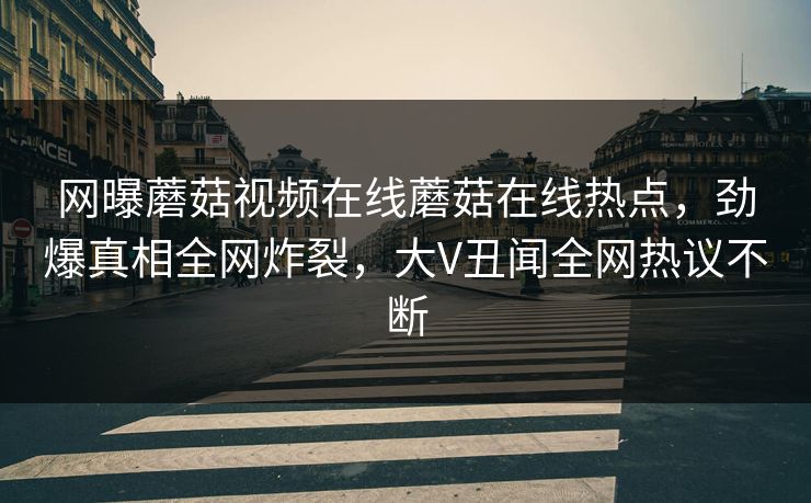 网曝蘑菇视频在线蘑菇在线热点，劲爆真相全网炸裂，大V丑闻全网热议不断