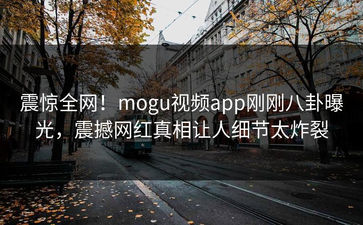 震惊全网！mogu视频app刚刚八卦曝光，震撼网红真相让人细节太炸裂