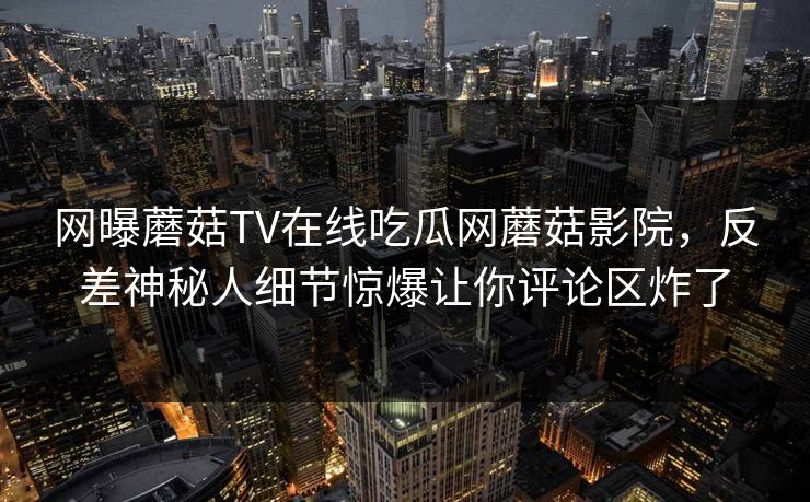 网曝蘑菇TV在线吃瓜网蘑菇影院，反差神秘人细节惊爆让你评论区炸了
