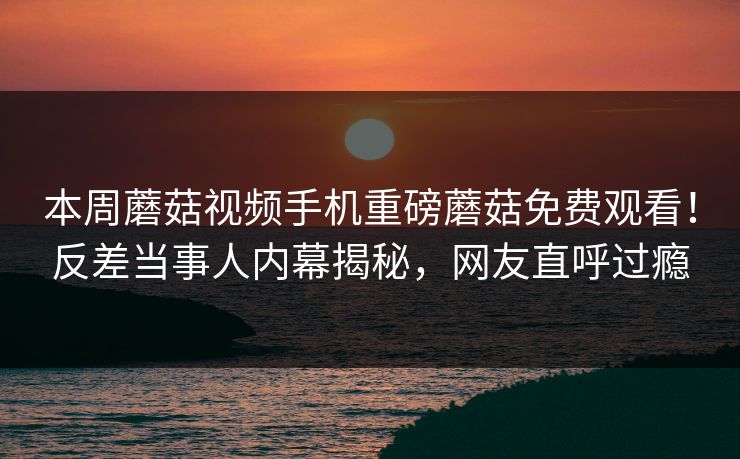 本周蘑菇视频手机重磅蘑菇免费观看！反差当事人内幕揭秘，网友直呼过瘾