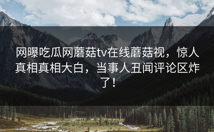 网曝吃瓜网蘑菇tv在线蘑菇视，惊人真相真相大白，当事人丑闻评论区炸了！