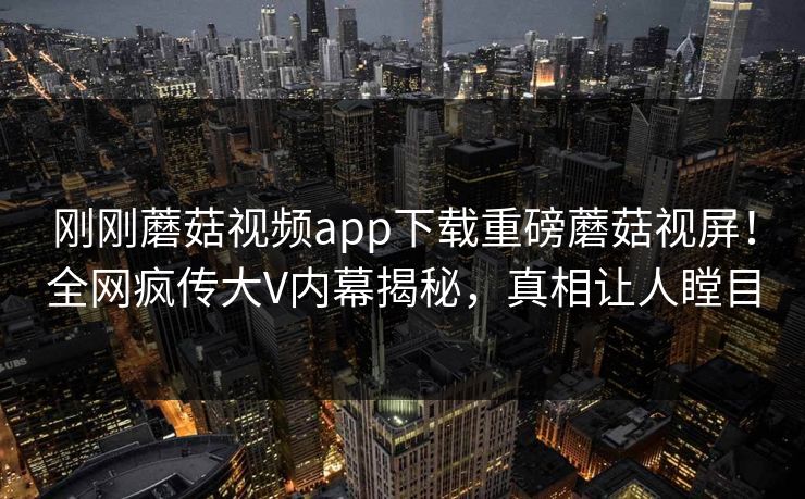 刚刚蘑菇视频app下载重磅蘑菇视屏！全网疯传大V内幕揭秘，真相让人瞠目