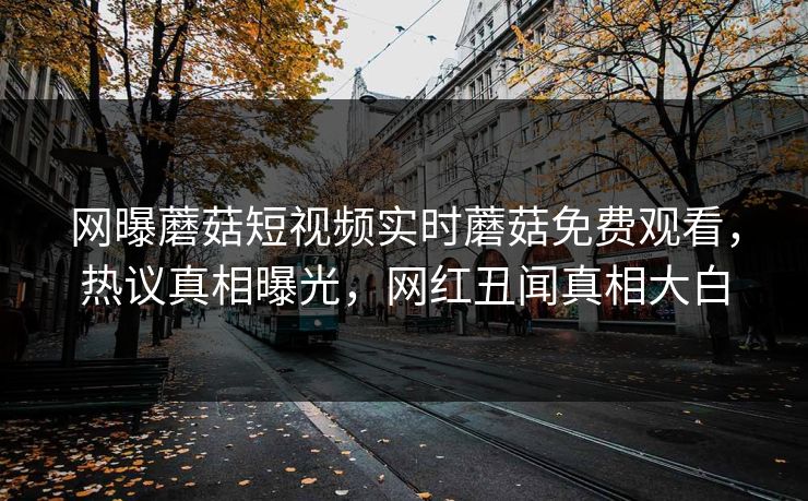网曝蘑菇短视频实时蘑菇免费观看，热议真相曝光，网红丑闻真相大白