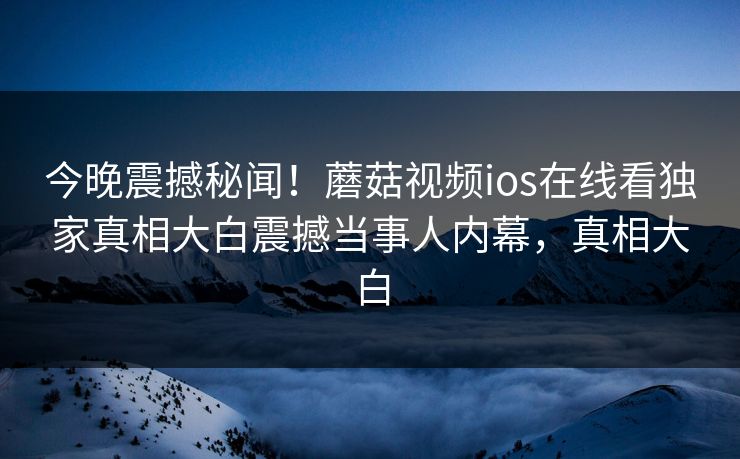 今晚震撼秘闻！蘑菇视频ios在线看独家真相大白震撼当事人内幕，真相大白
