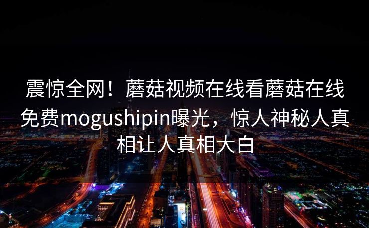 震惊全网！蘑菇视频在线看蘑菇在线免费mogushipin曝光，惊人神秘人真相让人真相大白