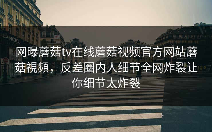 网曝蘑菇tv在线蘑菇视频官方网站蘑菇視頻，反差圈内人细节全网炸裂让你细节太炸裂