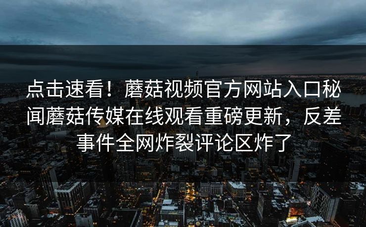 点击速看！蘑菇视频官方网站入口秘闻蘑菇传媒在线观看重磅更新，反差事件全网炸裂评论区炸了