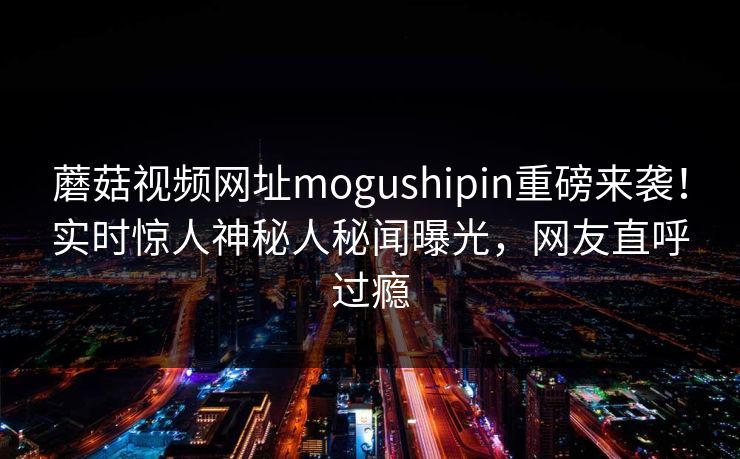 蘑菇视频网址mogushipin重磅来袭！实时惊人神秘人秘闻曝光，网友直呼过瘾