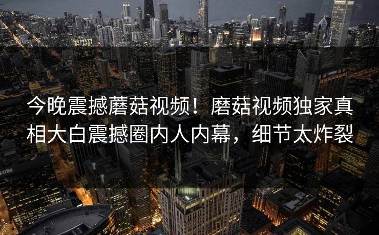 今晚震撼蘑菇视频！磨菇视频独家真相大白震撼圈内人内幕，细节太炸裂