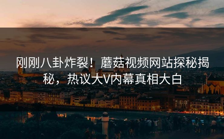 刚刚八卦炸裂！蘑菇视频网站探秘揭秘，热议大V内幕真相大白