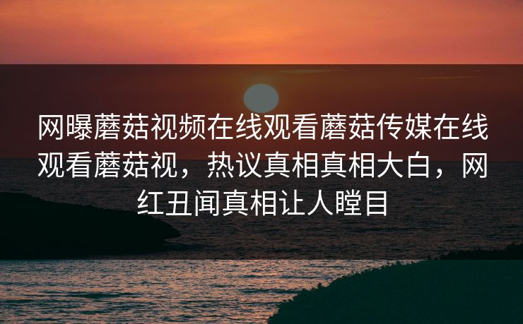 网曝蘑菇视频在线观看蘑菇传媒在线观看蘑菇视，热议真相真相大白，网红丑闻真相让人瞠目