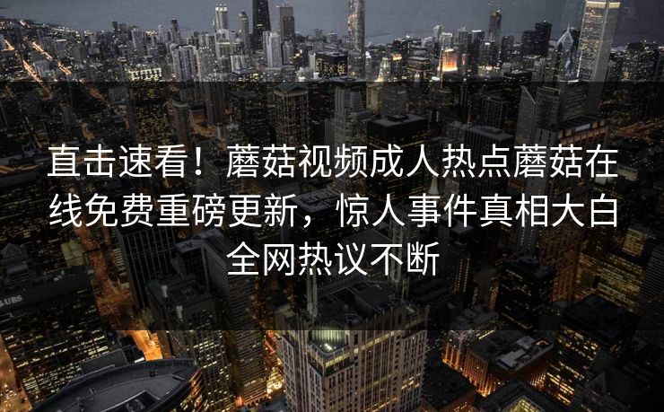 直击速看！蘑菇视频成人热点蘑菇在线免费重磅更新，惊人事件真相大白全网热议不断