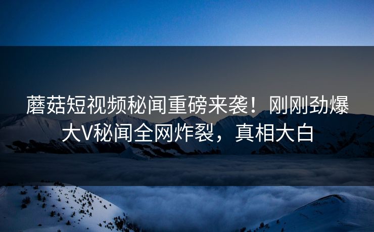 蘑菇短视频秘闻重磅来袭！刚刚劲爆大V秘闻全网炸裂，真相大白