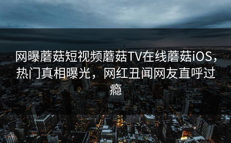 网曝蘑菇短视频蘑菇TV在线蘑菇iOS，热门真相曝光，网红丑闻网友直呼过瘾