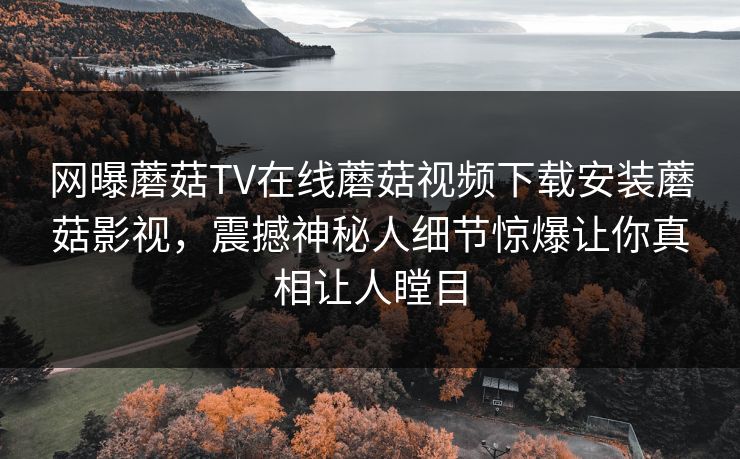 网曝蘑菇TV在线蘑菇视频下载安装蘑菇影视，震撼神秘人细节惊爆让你真相让人瞠目