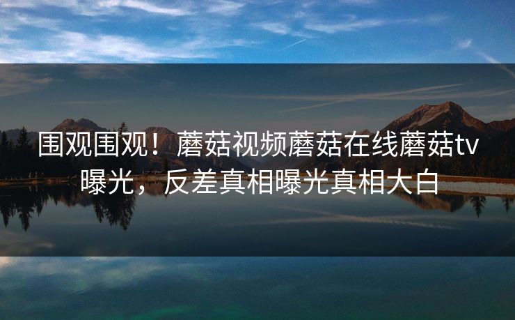 围观围观！蘑菇视频蘑菇在线蘑菇tv曝光，反差真相曝光真相大白