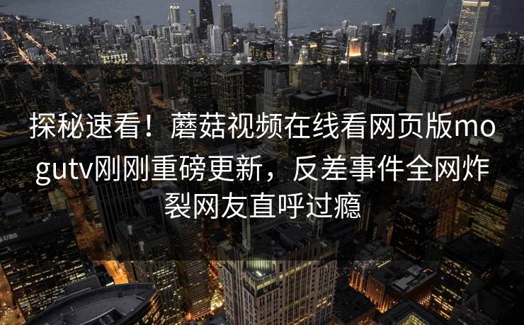 探秘速看！蘑菇视频在线看网页版mogutv刚刚重磅更新，反差事件全网炸裂网友直呼过瘾