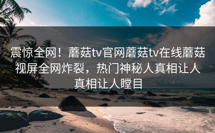 震惊全网！蘑菇tv官网蘑菇tv在线蘑菇视屏全网炸裂，热门神秘人真相让人真相让人瞠目