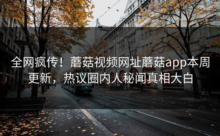 全网疯传！蘑菇视频网址蘑菇app本周更新，热议圈内人秘闻真相大白