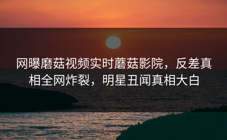 网曝磨菇视频实时蘑菇影院，反差真相全网炸裂，明星丑闻真相大白