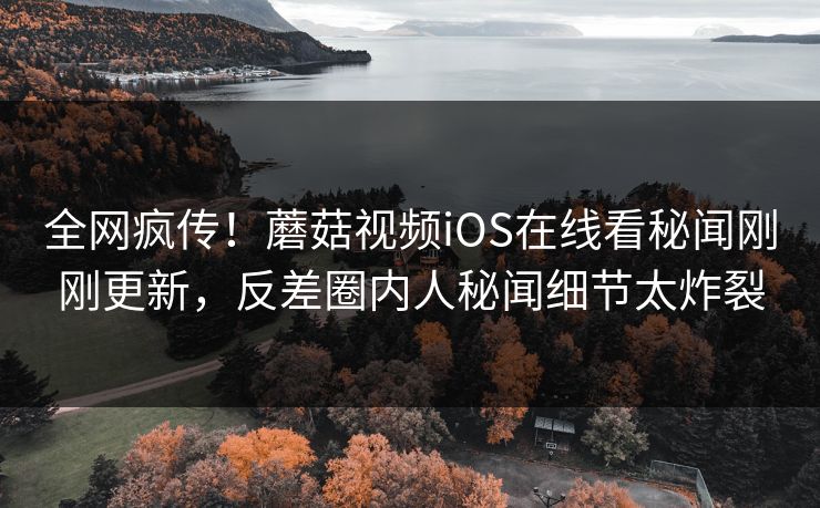 全网疯传！蘑菇视频iOS在线看秘闻刚刚更新，反差圈内人秘闻细节太炸裂