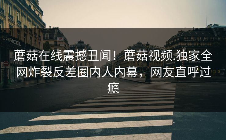 蘑菇在线震撼丑闻！蘑菇视频.独家全网炸裂反差圈内人内幕，网友直呼过瘾