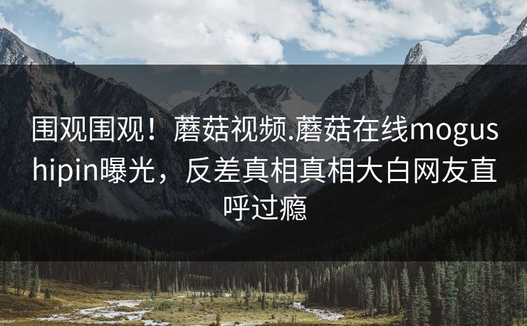 围观围观！蘑菇视频.蘑菇在线mogushipin曝光，反差真相真相大白网友直呼过瘾