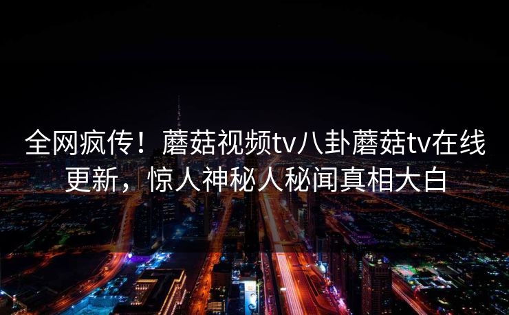 全网疯传！蘑菇视频tv八卦蘑菇tv在线更新，惊人神秘人秘闻真相大白