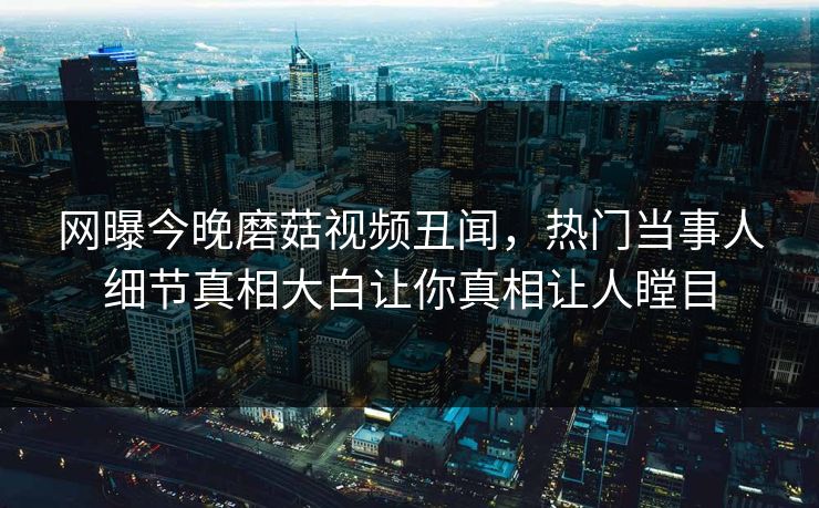 网曝今晚磨菇视频丑闻，热门当事人细节真相大白让你真相让人瞠目