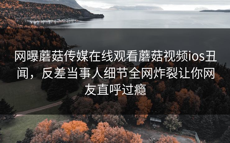 网曝蘑菇传媒在线观看蘑菇视频ios丑闻，反差当事人细节全网炸裂让你网友直呼过瘾