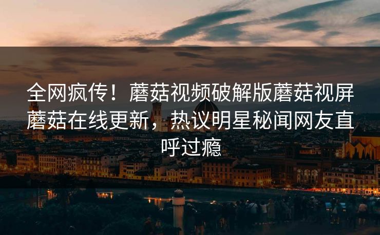 全网疯传！蘑菇视频破解版蘑菇视屏蘑菇在线更新，热议明星秘闻网友直呼过瘾