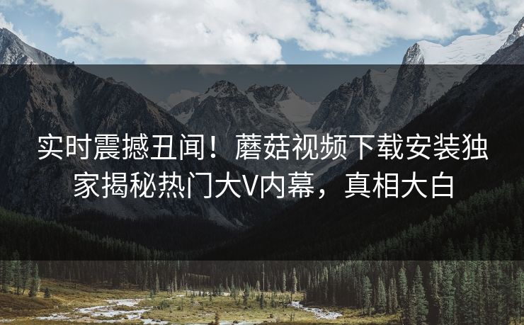 实时震撼丑闻！蘑菇视频下载安装独家揭秘热门大V内幕，真相大白