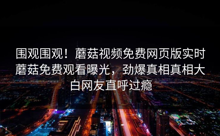 围观围观！蘑菇视频免费网页版实时蘑菇免费观看曝光，劲爆真相真相大白网友直呼过瘾