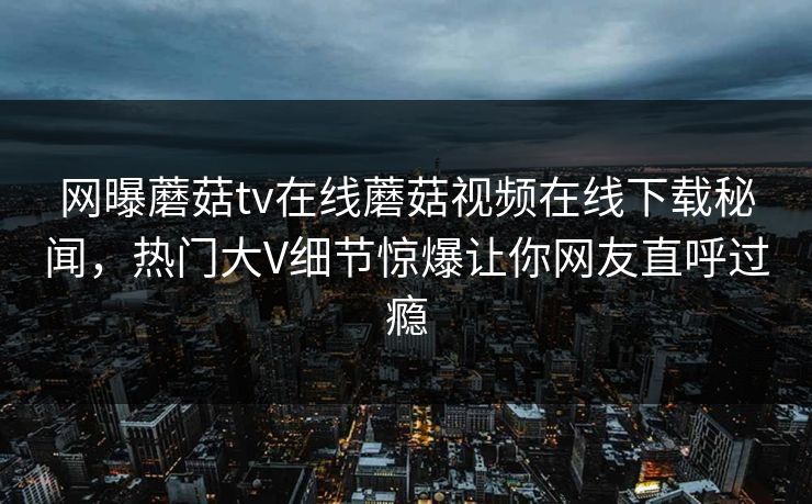 网曝蘑菇tv在线蘑菇视频在线下载秘闻，热门大V细节惊爆让你网友直呼过瘾