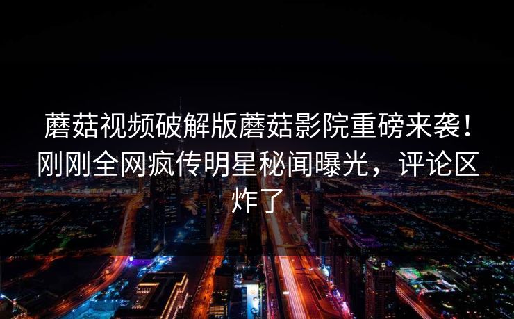 蘑菇视频破解版蘑菇影院重磅来袭！刚刚全网疯传明星秘闻曝光，评论区炸了