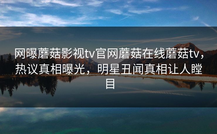 网曝蘑菇影视tv官网蘑菇在线蘑菇tv，热议真相曝光，明星丑闻真相让人瞠目