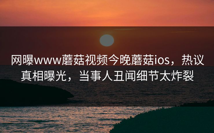 网曝www蘑菇视频今晚蘑菇ios，热议真相曝光，当事人丑闻细节太炸裂