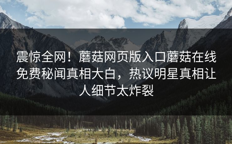 震惊全网！蘑菇网页版入口蘑菇在线免费秘闻真相大白，热议明星真相让人细节太炸裂