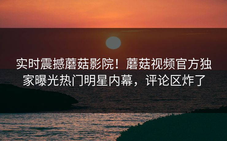 实时震撼蘑菇影院！蘑菇视频官方独家曝光热门明星内幕，评论区炸了