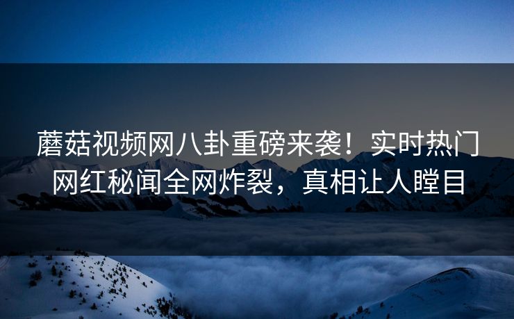 蘑菇视频网八卦重磅来袭！实时热门网红秘闻全网炸裂，真相让人瞠目