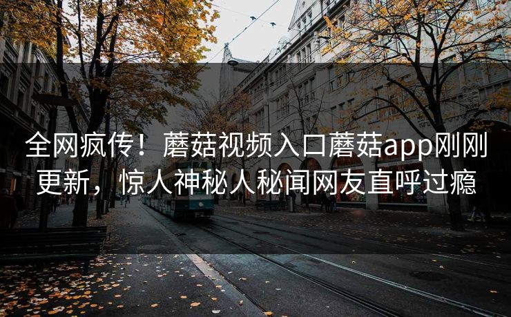 全网疯传！蘑菇视频入口蘑菇app刚刚更新，惊人神秘人秘闻网友直呼过瘾