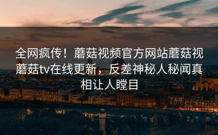 全网疯传！蘑菇视频官方网站蘑菇视蘑菇tv在线更新，反差神秘人秘闻真相让人瞠目
