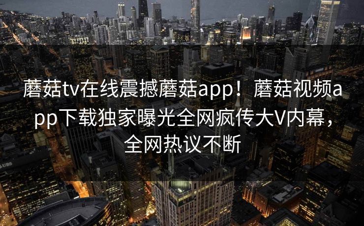 蘑菇tv在线震撼蘑菇app！蘑菇视频app下载独家曝光全网疯传大V内幕，全网热议不断