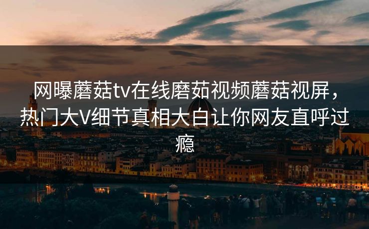 网曝蘑菇tv在线磨茹视频蘑菇视屏，热门大V细节真相大白让你网友直呼过瘾