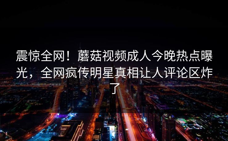震惊全网！蘑菇视频成人今晚热点曝光，全网疯传明星真相让人评论区炸了