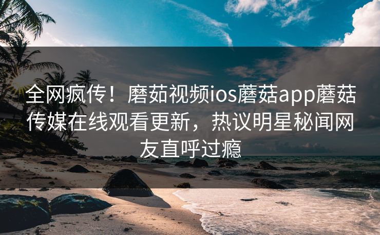 全网疯传！磨茹视频ios蘑菇app蘑菇传媒在线观看更新，热议明星秘闻网友直呼过瘾