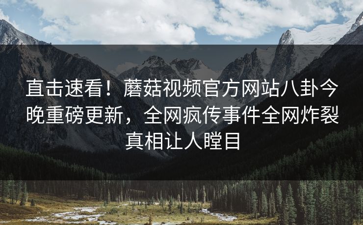 直击速看！蘑菇视频官方网站八卦今晚重磅更新，全网疯传事件全网炸裂真相让人瞠目