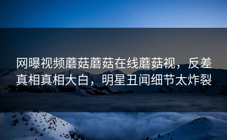 网曝视频蘑菇蘑菇在线蘑菇视，反差真相真相大白，明星丑闻细节太炸裂