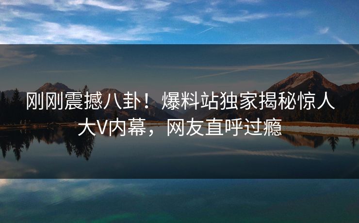 刚刚震撼八卦！爆料站独家揭秘惊人大V内幕，网友直呼过瘾