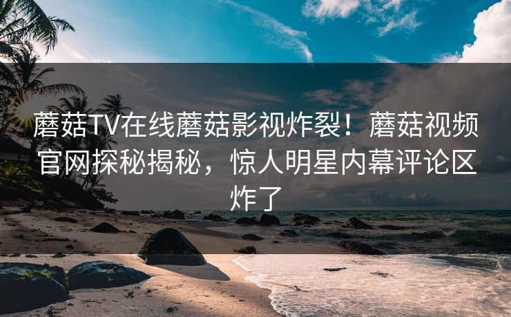 蘑菇TV在线蘑菇影视炸裂！蘑菇视频官网探秘揭秘，惊人明星内幕评论区炸了